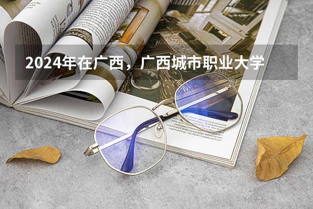 2024年在广西，广西城市职业大学如何招生