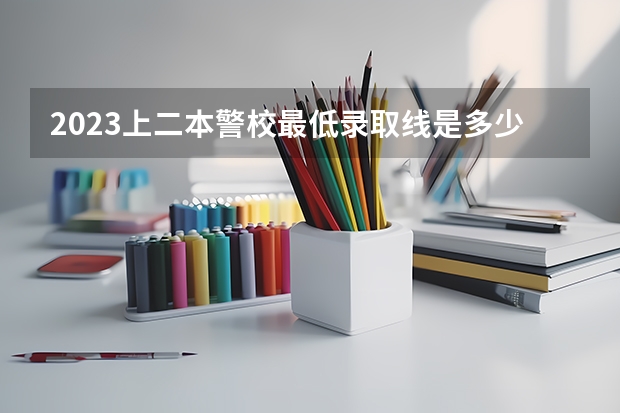 2023上二本警校最低录取线是多少分 哪些比较好考