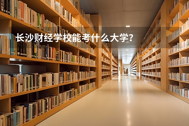 长沙财经学校能考什么大学？