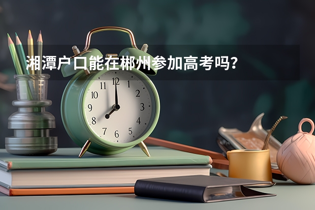 湘潭户口能在郴州参加高考吗?