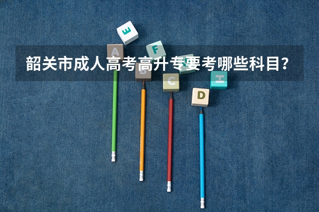 韶关市成人高考高升专要考哪些科目?