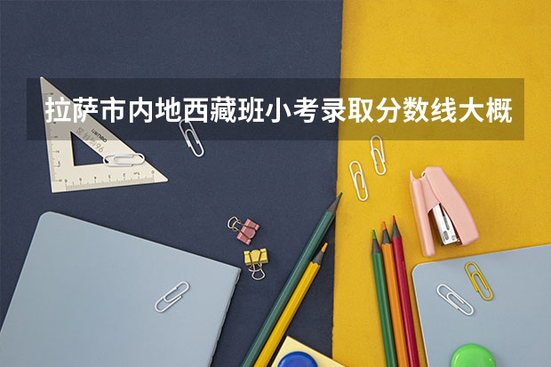 拉萨市内地西藏班小考录取分数线大概是多少?