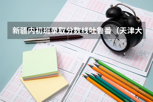 新疆内初班录取分数线吐鲁番(天津大学的内地新疆高中班高考录取分数线一本)