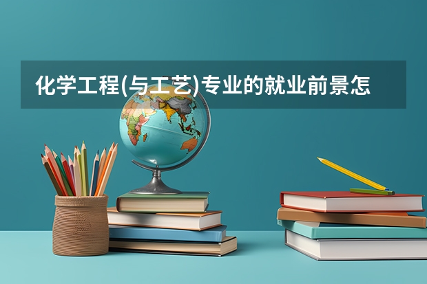 化学工程(与工艺)专业的就业前景怎么样?国内大学中,化工专业的排名是怎样的?