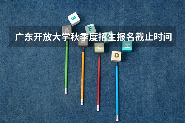 广东开放大学秋季度招生报名截止时间是什么时候?
