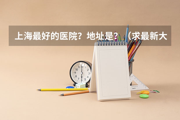 上海最好的医院?地址是?(求最新大学临床医学专业全国排名)