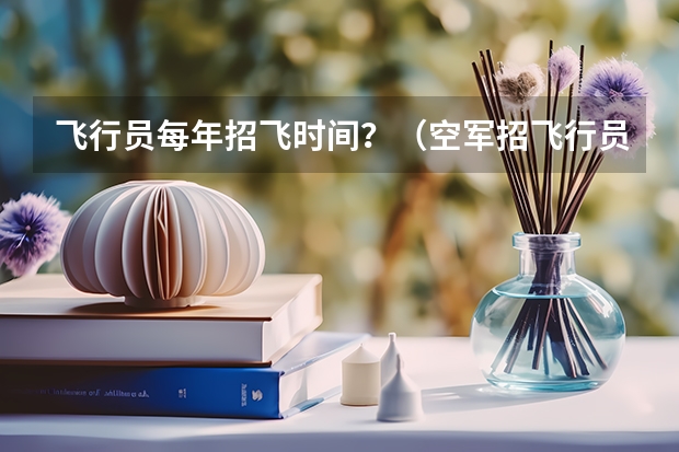 飞行员每年招飞时间?(空军招飞行员录取分数线)