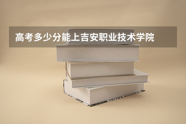 高考多少分能上吉安职业技术学院